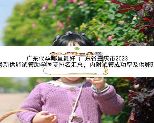 广东代孕哪里最好|广东省肇庆市2023
年最新供卵试管助孕医院排名汇总，内附试