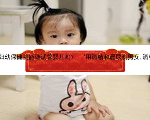 杭州试管代怀网站 杭州市妇幼保健院能做试管婴儿吗？ ‘用酒精和晨尿测男女