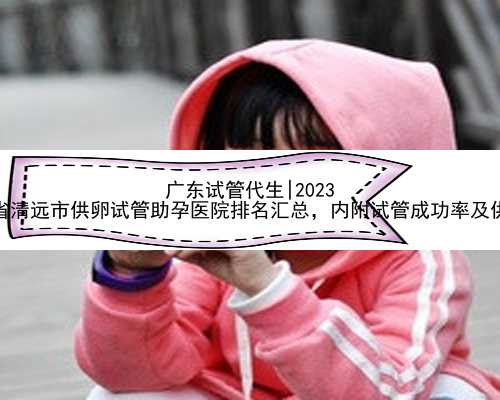 广东试管代生|2023
年广东省清远市供卵试管助孕医院排名汇总，内附试管成功率