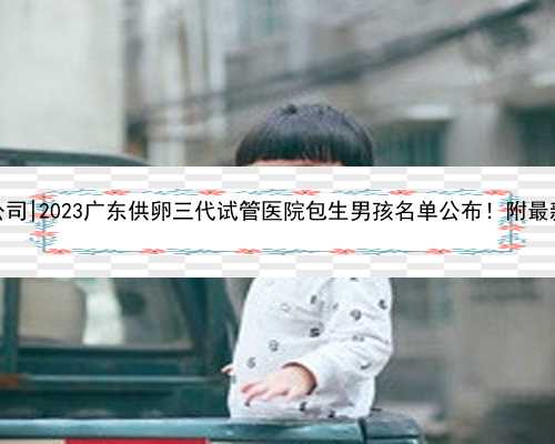 广东最具权威代孕公司|2023广东供卵三代试管医院包生男孩名单公布！附最新助