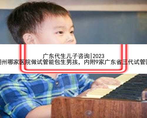 广东代生儿子咨询|2023
年潮州哪家医院做试管能包生男孩，内附9家广东省三代