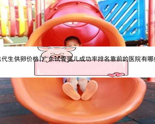 广东代生供卵价格|广东试管婴儿成功率排名靠前的医院有哪些？