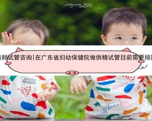 广东借卵试管咨询|在广东省妇幼保健院做供精试管目前需要排队吗？