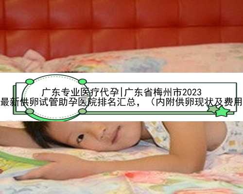 广东专业医疗代孕|广东省梅州市2023
年最新供卵试管助孕医院排名汇总，（内附