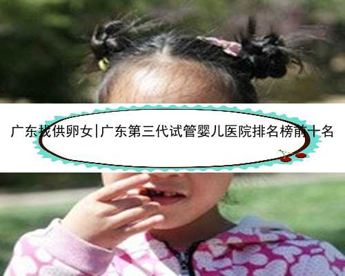 广东找供卵女|广东第三代试管婴儿医院排名榜前十名