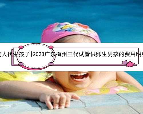 广东找人代生孩子|2023广东梅州三代试管供卵生男孩的费用明细一览